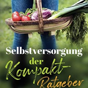 Selbstversorgung – der Kompakt-Ratgeber: Dein autarkes Leben leicht gemacht! Obst und Gemüse anbauen, Naturheilmittel selber machen statt kaufen & erneuerbare Energien nutzen